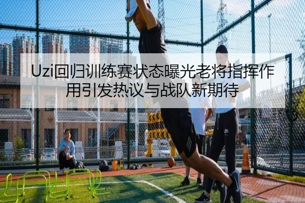 Uzi回归训练赛状态曝光老将指挥作用引发热议与战队新期待