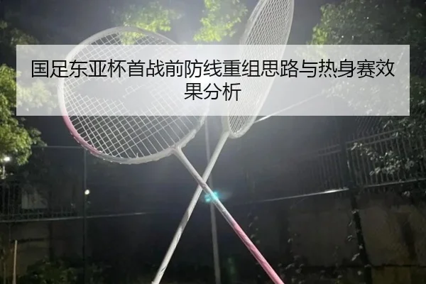 国足东亚杯首战前防线重组思路与热身赛效果分析