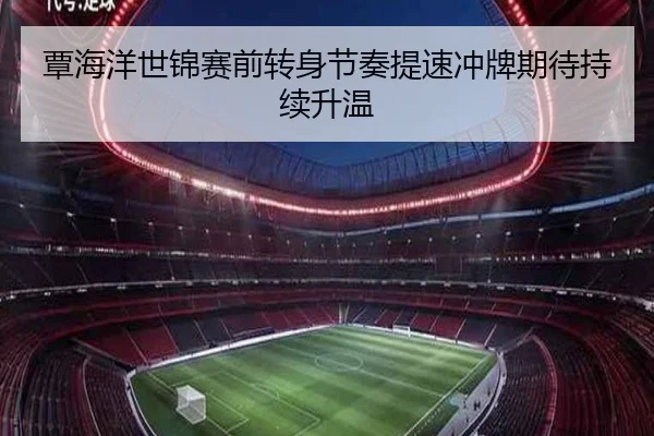覃海洋世锦赛前转身节奏提速冲牌期待持续升温