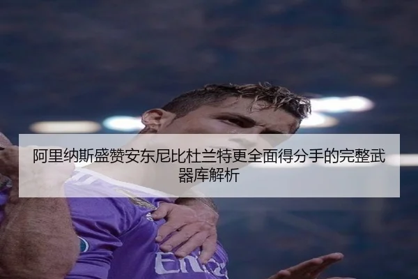 阿里纳斯盛赞安东尼比杜兰特更全面得分手的完整武器库解析
