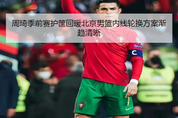 周琦季前赛护筐回暖北京男篮内线轮换方案渐趋清晰