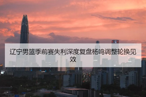 辽宁男篮季前赛失利深度复盘杨鸣调整轮换见效