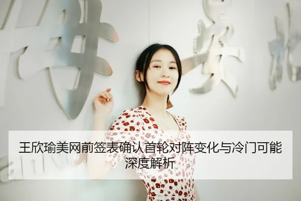 王欣瑜美网前签表确认首轮对阵变化与冷门可能深度解析